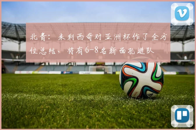 北青：米利西奇对亚洲杯作了全方位总结，将有6-8名新面孔进队