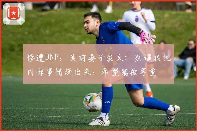 惨遭DNP，吴前妻子发文：别逼我把内部事情说出来，希望能被尊重